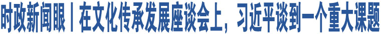 时政新闻眼丨在文化传承发展座谈会上，习近平谈到一个重大课题