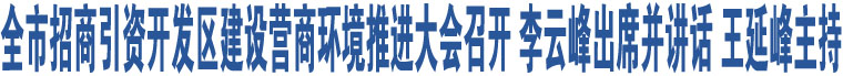 全市招商引资开发区建设营商环境推进大会召开 李云峰出席并讲话 王延峰主持