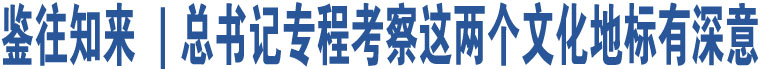 鉴往知来 ｜总书记专程考察这两个文化地标有深意