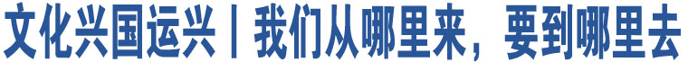 文化兴国运兴丨我们从哪里来，要到哪里去