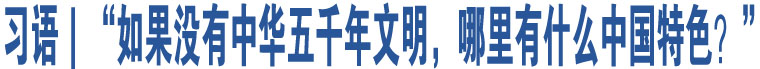 习语｜“如果没有中华五千年文明，哪里有什么中国特色？”