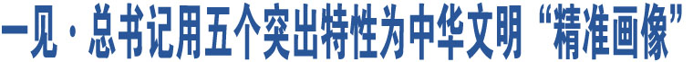 一见·总书记用五个突出特性为中华文明“精准画像”