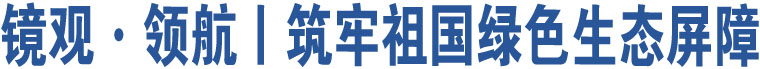镜观·领航丨筑牢祖国绿色生态屏障
