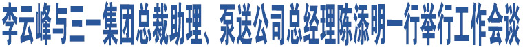 李云峰与三一集团总裁助理、泵送公司总经理陈添明一行举行工作会谈