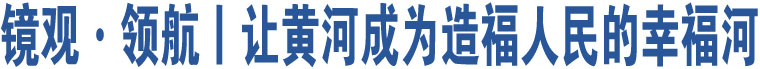 镜观·领航丨让黄河成为造福人民的幸福河