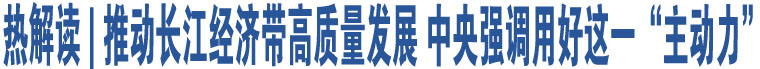 热解读 | 推动长江经济带高质量发展 中央强调用好这一“主动力”